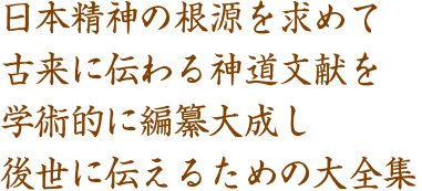 日本精神の根源を求めて	古来に伝わる神道文献を	学術的に編纂大成し	後世に伝えるための大全集